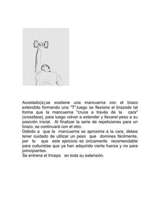 Acostado(a),se sostiene una mancuerna con el brazo
extendido formando una "T",luego se flexiona el brazode tal
forma que la mancuerna "cruce a través de la cara"
(crossface), para luego volver a extender y llevarel peso a su
posición inicial. Al finalizar la serie de repeticiones para un
brazo, se continuará con el otro.
Debido a que la mancuerna se aproxima a la cara, debes
tener cuidado de utilizar un peso que domines fácilmente,
por lo que este ejercicio es únicamente recomendable
para culturistas que ya han adquirido cierta fuerza y no para
principiantes.
Se entrena el tríceps en toda su extensión.
 