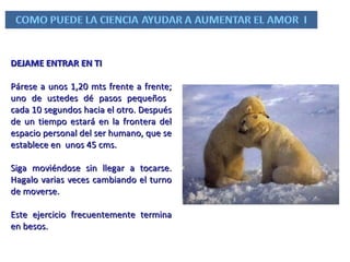 DEJAME ENTRAR EN TI Párese a unos 1,20 mts frente a frente; uno de ustedes dé pasos pequeños  cada 10 segundos hacia el otro. Después de un tiempo estará en la frontera del espacio personal del ser humano, que se establece en  unos 45 cms.  Siga moviéndose sin llegar a tocarse. Hagalo varias veces cambiando el turno de moverse.  Este ejercicio frecuentemente termina en besos. 