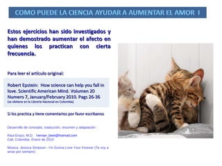 Estos ejercicios han sido investigados y han demostrado aumentar el afecto en quienes los practican con cierta frecuencia. Para leer el artículo original: Robert Epstein:  How science can help you fall in love. Scientific American Mind. Volumen 20 Numero 7, January/February 2010. Pags 26-36  (se obtiene en la Librería Nacional en Colombia) Si los practica y tiene comentarios por favor escribanos Desarrollo de concepto, traducción, resumen y adaptación :  Raul Erazo, M.D.  h [email_address] Cali, Colombia. Enero de 2010 Música:  Jessica Simpson - I'm Gonna Love Your Forever (Te voy a amar por siempre) 