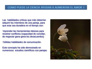 Las  habilidades críticas que más deberían adquirir los miembros de una pareja, para que esta sea duradera en el tiempo son: Aprender las herramientas básicas para  resolver conflictos (capacidad de conciliar, de negociar gana gana los desacuerdos) Sólidas habilidades de comunicación.  Este concepto ha sido demostrado en numerosos  estudios científicos con parejas  