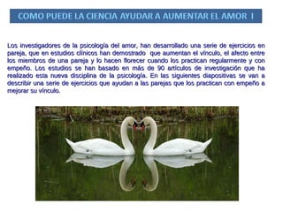 Los investigadores de la psicología del amor, han desarrollado una serie de ejercicios en pareja, que en estudios clínicos han demostrado  que aumentan el vínculo, el afecto entre los miembros de una pareja y lo hacen florecer cuando los practican regularmente y con empeño. Los estudios se han basado en más de 90 artículos de investigación que ha realizado esta nueva disciplina de la psicología. En las siguientes diapositivas se van a describir una serie de ejercicios que ayudan a las parejas que los practican con empeño a mejorar su vínculo. 