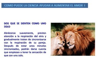 DOS QUE SE SIENTEN COMO UNO SOLO Abrácense suavemente, presten atención a la respiración del otro y gradualmente traten de sincronizarse con la respiración de su pareja. Después de estar unos minutos sincronizados, podrán darse cuenta que empiezan a tener la sensación de que son uno solo. 