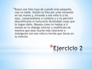 * Busca una foto tuya de cuando eras pequeño,

casi un bebé. Sostén la foto por unos instantes
en las manos y, mirando a ese niño/a a los
ojos, comprométete a cuidarle y a no permitir
descalificarle ni torturarle diciéndole cosas que
le hagan daño. Repasa cómo te hablas a ti
mismo en tu diálogo interior y modifícalo de
manera que seas mucho más tolerante e
indulgente con ese niño/a herido que llevas en
tu interior.

*

 