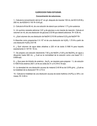 EJERCICIOS PARA ESTUDIAR.
Concentración de soluciones.
1.- Calcula la concentración del ion K+
en g/L después de mezclar 100 mL de KCl 0.25 M y
200 mL de K2SO4 0.1 M. R= 8.45 g/L
2.- Calcula la M de 85 mL de una solución de etanol que contiene 1.77 g de sustancia
3.- Un químico necesita adicionar 3.81 g de glucosa a una mezcla de reacción. Calcula el
volumen en mL de una disolución de glucosa 2.53 M que deberá adicionar. R= 8.36 mL
4.- ¿Qué volumen de una disolución de NaOH 0.315 M contiene 6.22 g de NaOH? R=
5.-Describe como prepararías 5 X 102
ml de una disolución de H2SO4 1.75 M a partir de
una disolución H2SO4 8.61 M.
6. ¿ Qué volumen de agua debe añadirse a 225 ml de ácido 0.1080 N para hacerlo
exactamente 0.1 N? R= 18 mL
7.- Se prepara una solución disolviendo 7.82 g de NaOH y 9.26 g de Ba(OH)2 en agua y
diluyendo hasta 500 mL. ¿ Cuál es la normalidad de la solución como una base? R =
0.608 eq/L
8.- ¿ Que peso de trióxido de arsénico , As2O3, se requiere para preparar 1 L de solución
0.1000 N de arsénico (III)? ( el As se oxida de 3+ a 5+) R=0.18 eq/L
9.- La densidad de una disolución acuosa de metanol 2.45 M es de 0.976 g/mL. ¿Cuál es
la molalidad de la disolución? R= 2.73 m
10.- Calcula la molalidad de una disolución acuosa de ácido fosfórico (H3PO4) a 35% ( en
masa). R= 5.59 m