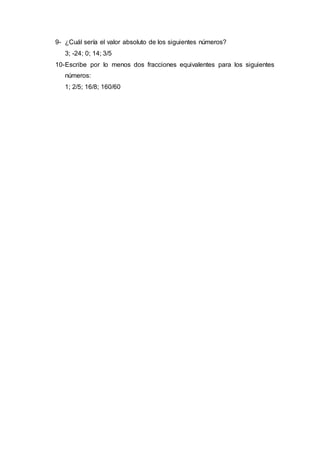 9- ¿Cuál sería el valor absoluto de los siguientes números?
3; -24; 0; 14; 3/5
10-Escribe por lo menos dos fracciones equivalentes para los siguientes
números:
1; 2/5; 16/8; 160/60
 