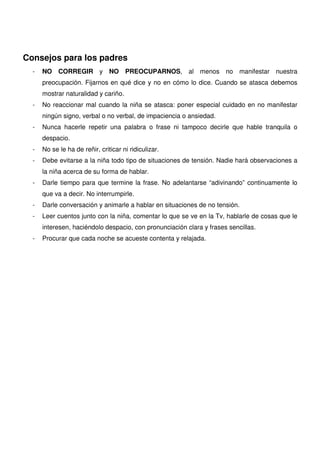 Consejos para los padres
  -   NO CORREGIR y NO PREOCUPARNOS, al menos no manifestar nuestra
      preocupación. Fijarnos en qué dice y no en cómo lo dice. Cuando se atasca debemos
      mostrar naturalidad y cariño.
  -   No reaccionar mal cuando la niña se atasca: poner especial cuidado en no manifestar
      ningún signo, verbal o no verbal, de impaciencia o ansiedad.
  -   Nunca hacerle repetir una palabra o frase ni tampoco decirle que hable tranquila o
      despacio.
  -   No se le ha de reñir, criticar ni ridiculizar.
  -   Debe evitarse a la niña todo tipo de situaciones de tensión. Nadie hará observaciones a
      la niña acerca de su forma de hablar.
  -   Darle tiempo para que termine la frase. No adelantarse “adivinando” continuamente lo
      que va a decir. No interrumpirle.
  -   Darle conversación y animarle a hablar en situaciones de no tensión.
  -   Leer cuentos junto con la niña, comentar lo que se ve en la Tv, hablarle de cosas que le
      interesen, haciéndolo despacio, con pronunciación clara y frases sencillas.
  -   Procurar que cada noche se acueste contenta y relajada.
 