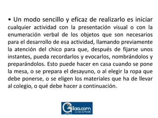 • Un modo sencillo y eficaz de realizarlo es iniciar cualquier actividad con la presentación visual o con la enumeración verbal de los objetos que son necesarios para el desarrollo de esa actividad, llamando previamente la atención del chico para que, después de fijarse unos instantes, pueda recordarlos y evocarlos, nombrándolos y preparándolos. Esto puede hacer en casa cuando se pone la mesa, o se prepara el desayuno, o al elegir la ropa que debe ponerse, o se eligen los materiales que ha de llevar al colegio, o qué debe hacer a continuación.