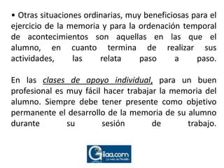 • Otras situaciones ordinarias, muy beneficiosas para el ejercicio de la memoria y para la ordenación temporal de acontecimientos son aquellas en las que el alumno, en cuanto termina de realizar sus actividades, las relata paso a paso. En lasclases de apoyo individual, para un buen profesional es muy fácil hacer trabajar la memoria del alumno. Siempre debe tener presente como objetivo permanente el desarrollo de la memoria de su alumno durante su sesión de trabajo.