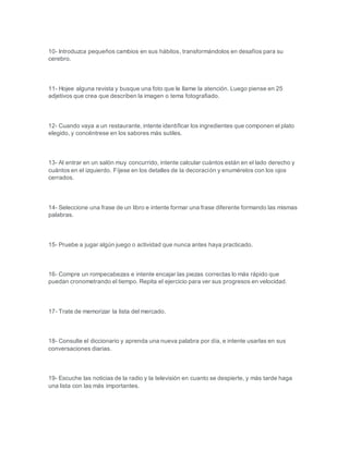 10- Introduzca pequeños cambios en sus hábitos, transformándolos en desafíos para su
cerebro.
11- Hojee alguna revista y busque una foto que le llame la atención. Luego piense en 25
adjetivos que crea que describen la imagen o tema fotografiado.
12- Cuando vaya a un restaurante, intente identificar los ingredientes que componen el plato
elegido, y concéntrese en los sabores más sutiles.
13- Al entrar en un salón muy concurrido, intente calcular cuántos están en el lado derecho y
cuántos en el izquierdo. Fíjese en los detalles de la decoración y enumérelos con los ojos
cerrados.
14- Seleccione una frase de un libro e intente formar una frase diferente formando las mismas
palabras.
15- Pruebe a jugar algún juego o actividad que nunca antes haya practicado.
16- Compre un rompecabezas e intente encajar las piezas correctas lo más rápido que
puedan cronometrando el tiempo. Repita el ejercicio para ver sus progresos en velocidad.
17- Trate de memorizar la lista del mercado.
18- Consulte el diccionario y aprenda una nueva palabra por día, e intente usarlas en sus
conversaciones diarias.
19- Escuche las noticias de la radio y la televisión en cuanto se despierte, y más tarde haga
una lista con las más importantes.
 