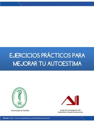 1
EJERCICIOS PRÁCTICOS PARA
MEJORAR TU AUTOESTIMA
Universidad de Córdoba Grupo de Investigación AVI
Ambientes Virtuales Interactivos
Basado: http://www.miautoestima.com/dinamicas-tecnicas/
 