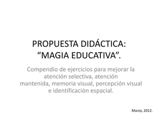 PROPUESTA DIDÁCTICA:
     “MAGIA EDUCATIVA”.
  Compendio de ejercicios para mejorar la
        atención selectiva, atención
mantenida, memoria visual, percepción visual
          e identificación espacial.

                                        Marzo, 2012.
 