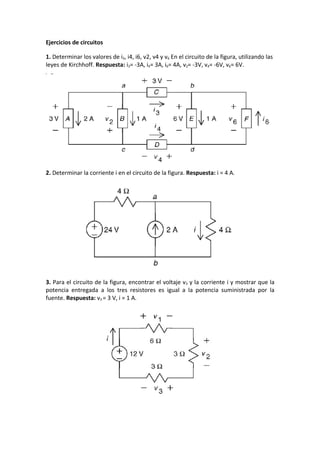 Ejercicios de circuitos

1. Determinar los valores de i3, i4, i6, v2, v4 y v6 En el circuito de la figura, utilizando las
leyes de Kirchhoff. Respuesta: i3= -3A, i4= 3A, i6= 4A, v2= -3V, v4= -6V, v6= 6V.




2. Determinar la corriente i en el circuito de la figura. Respuesta: i = 4 A.




3. Para el circuito de la figura, encontrar el voltaje v3 y la corriente i y mostrar que la
potencia entregada a los tres resistores es igual a la potencia suministrada por la
fuente. Respuesta: v3 = 3 V, i = 1 A.
 