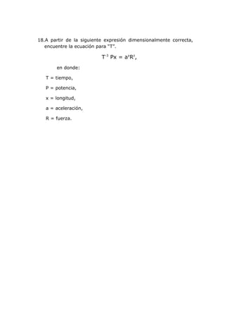 18.A partir de la siguiente expresión dimensionalmente correcta,
   encuentre la ecuación para “T”.

                          T-3 Px = ayRz,
       en donde:

   T = tiempo,

   P = potencia,

   x = longitud,

   a = aceleración,

   R = fuerza.
 