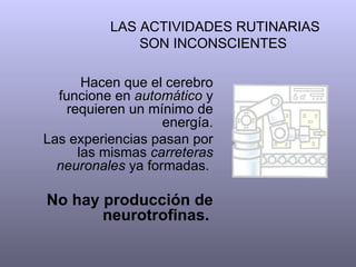 LAS ACTIVIDADES RUTINARIAS SON INCONSCIENTES  Hacen que el cerebro funcione en  automático  y requieren un mínimo de energía. Las experiencias pasan por las mismas  carreteras neuronales  ya formadas.  No hay producción de neurotrofinas.   