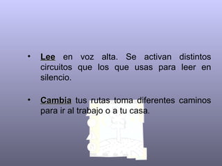 Lee  en voz alta. Se activan distintos circuitos que los que usas para leer en silencio.   Cambia  tus rutas toma diferentes caminos para ir al trabajo o a tu casa .  