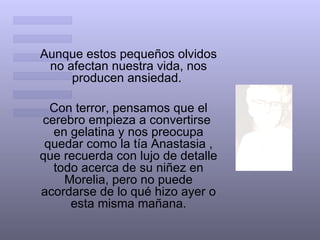 Aunque estos pequeños olvidos no afectan nuestra vida, nos producen ansiedad.  Con terror, pensamos que el cerebro empieza a convertirse  en gelatina y nos preocupa quedar como la tía Anastasia , que recuerda con lujo de detalle todo acerca de su niñez en Morelia, pero no puede acordarse de lo qué hizo ayer o esta misma mañana. 
