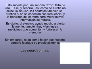 Esto sucede por una sencilla razón: falta de uso. Es muy sencillo,  así como se atrofia un músculo sin uso, las dentritas también se  atrofian si no se conectan con frecuencia, y la habilidad del cerebro para meter nueva información se reduce. Es cierto, el ejercicio ayuda mucho a alertar la mente; también hay vitaminas y medicinas que aumentan y fortalecen la memoria. Sin embargo, nada como hacer que nuestro  cerebro fabrique su propio alimento:  Las neurotrofinas.  