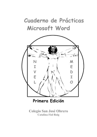 Cuaderno de Prácticas 
Microsoft Word 
Primera Edición 
Colegio San José Obrero 
Catalina Fiol Roig 
N 
IV 
E 
L 
M 
ED 
I 
O 
 