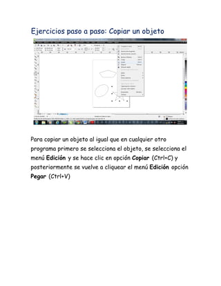 Ejercicios paso a paso: Copiar un objeto




Para copiar un objeto al igual que en cualquier otro
programa primero se selecciona el objeto, se selecciona el
menú Edición y se hace clic en opción Copiar (Ctrl+C) y
posteriormente se vuelve a cliquear el menú Edición opción
Pegar (Ctrl+V)
 