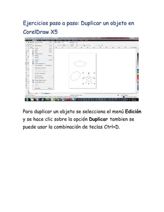 Ejercicios paso a paso: Duplicar un objeto en
CorelDraw X5




Para duplicar un objeto se selecciona el menú Edición
y se hace clic sobre la opción Duplicar tambien se
puede usar la combinación de teclas Ctrl+D.
 