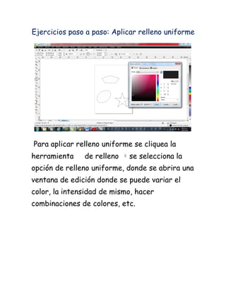 Ejercicios paso a paso: Aplicar relleno uniforme




Para aplicar relleno uniforme se cliquea la
herramienta    de relleno   se selecciona la
opción de relleno uniforme, donde se abrira una
ventana de edición donde se puede variar el
color, la intensidad de mismo, hacer
combinaciones de colores, etc.
 