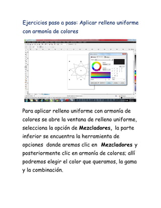 Ejercicios paso a paso: Aplicar relleno uniforme
con armonía de colores




Para aplicar relleno uniforme con armonía de
colores se abre la ventana de relleno uniforme,
selecciona la opción de Mezcladores, la parte
inferior se encuentra la herramienta de
opciones donde aremos clic en Mezcladores y
posteriormente clic en armonía de colores; allí
podremos elegir el color que queramos, la gama
y la combinación.
 