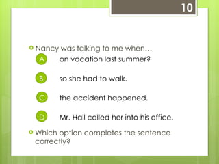 10 Nancy was talking to me when… A on vacation last summer?  B so she had to walk. C the accident happened. D Mr. Hall called her into his office. Which option completes the sentence correctly? 