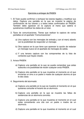 IES Juan Ramón Jiménez CEP Málaga curso 2011/2012
Ejercicios a entregar de PASEN
1. El Tutor puede confirmar o rechazar los tutores legales y modificar sus
datos. Captura una pantalla en la que se muestre la página de
confirmación de los tutores y a todos estos confirmados en PASEN.
También debe aparecer en la captura el menú que saldría si
quisiéramos modificar los datos de un tutor.
2. Tipos de comunicaciones. Tienes que realizar la captura de varias
pantallas en el apartado “Comunicaciones”:
a) Una captura con los mensajes de entrada y con el menú abierto
con la posibilidad de responder un mensaje.
b) Otra captura en la que tiene que aparecer la opción de redactar
un mensaje nuevo en el apartado de mensajes de salida.
c) Y una tercera captura con los componentes de tu lista de
contactos que hayas creado.
3. Avisos PASEN:
a) Captura una pantalla en la que se pueda comprobar que estas
subscrito a la posibilidad de recibir cualquier aviso PASEN.
b) Captura otra pantalla en la que muestres el momento en el que
enviarías un sms a un padre o madre de cualquier alumno al que
le des clase.
4. Seguimiento del alumnado:
a) Captura una pantalla en la que se muestre el momento en el que
quisieras consultar el horario de un alumno/a.
b) Captura una pantalla en la que se muestre las faltas de
asistencias de un alumno/a concreto.
c) Captura una pantalla en la que muestres el momento en el cual
estas concertando una cita con un padre o madre de un
alumno/a.
d) Captura una pantalla en la que muestres el momento en el cual
 