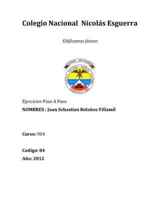 Colegio Nacional Nicolás Esguerra

                   Edificamos futuro




Ejercicios Paso A Paso
NOMBRES : Juan Sebastian Bolaños Villamil




Curso: 904


Codigo: 04
Año: 2012
 