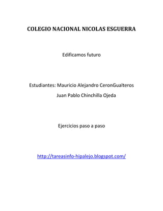 COLEGIO NACIONAL NICOLAS ESGUERRA



              Edificamos futuro




Estudiantes: Mauricio Alejandro CeronGualteros
            Juan Pablo Chinchilla Ojeda




            Ejercicios paso a paso




   http://tareasinfo-hipalejo.blogspot.com/
 