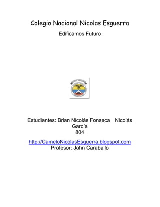 Colegio Nacional Nicolas Esguerra
            Edificamos Futuro




Estudiantes: Brian Nicolás Fonseca Nicolás
                   García
                    804
http://CameloNicolasEsguerra.blogspot.com
          Profesor: John Caraballo
 