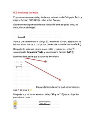 6.2 funciones de texto:
Empezamos en una celda y le damos, selecciona la Categoría Texto y
elige la función CODIGO (), pulsa sobre Aceptar.
Escribe como argumento de esa función la letra a y pulsa Intro, es
decir, donde el código:

Vemos que obtenemos el código 97, este es el número asignado a la
letra a, ahora vamos a comprobar que es cierto con la función CAR ().
Después de esto nos vamos a otra celda y pulsamos sobre ,
selecciona la Categoría Texto y selecciona la función CAR ().
Esto nos demuestra que el valor de a es cierto:

Esta es la fórmula con la cual comprobamos
que A es igual a 97
Después nos situamos en otra celda y "Hoy es”. Fíjate en dejar los
espacios en blanco.

 