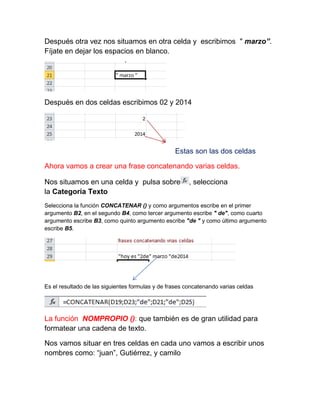 Después otra vez nos situamos en otra celda y escribimos " marzo”.
Fíjate en dejar los espacios en blanco.

Después en dos celdas escribimos 02 y 2014

Estas son las dos celdas
Ahora vamos a crear una frase concatenando varias celdas.
Nos situamos en una celda y pulsa sobre
la Categoría Texto

, selecciona

Selecciona la función CONCATENAR () y como argumentos escribe en el primer
argumento B2, en el segundo B4, como tercer argumento escribe " de", como cuarto
argumento escribe B3, como quinto argumento escribe "de " y como último argumento
escribe B5.

Es el resultado de las siguientes formulas y de frases concatenando varias celdas

La función NOMPROPIO (): que también es de gran utilidad para
formatear una cadena de texto.
Nos vamos situar en tres celdas en cada uno vamos a escribir unos
nombres como: “juan”, Gutiérrez, y camilo

 
