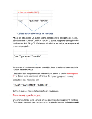 .
Celdas donde escribimos los nombres
Ahora en otra celda D6 pulsa sobre, selecciona la categoría de Texto,
selecciona la Función CONCATENAR () pulsa Aceptar y escoge como
parámetros A6, B6 y C6. Debemos añadir los espacios para separar el
nombre completo.

Ya tenemos el nombre completo en una celda, ahora sí podemos hacer uso de la
Función NOMPROPIO ().
Después de esto nos ponemos en otra celda y le damos la función nombrepropio
() y le damos como argumentos el nombre de
Después de esto nos queda así:

Del modo que nos ha puesto las iniciales en mayúsculas.

Funciones que buscan:
En primera instancia como ejemplo, en una columna debemos poner 10 nombres
Cada uno en una celda, pero ten en cuenta de ponerlos siempre en la columna B.

 