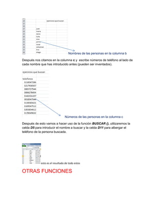 Nombres de las personas en la columna b
Después nos citamos en la columna c y escribe números de teléfono al lado de
cada nombre que has introducido antes (pueden ser inventados).

Números de las personas en la columna c
Después de esto vamos a hacer uso de la función BUSCAR (), utilizaremos la
celda D5 para introducir el nombre a buscar y la celda D11 para albergar el
teléfono de la persona buscada.

esto es el resultado de todo estos

OTRAS FUNCIONES

 