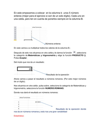 En este empezamos a colocar en la columna b unos 5 número
enteros (mejor para el ejercicio si son de un solo dígito). Cada uno en
una celda, pero ten en cuenta de ponerlos siempre en la columna B.

Números enteros
En esto vamos a a multiplicar todos los valores de la columna B.:
Después de esto nos situamos en otra celda y le damos la función
, selecciona
la categoría de Matemáticas y trigonometría y elige la función PRODUCTO ().
Pulsa Aceptar.
Del modo que nos da un resultado:

Resultado de la operación
Ahora vamos a pasar el resultado a números romanos. (Por esto mejor números
de un dígito).
Nos situamos en otra celda pulsa sobre, selecciona la categoría de Matemáticas y
trigonometría, selecciona la función NUMERO.ROMANO.
Donde nos dará el resultado en números romanos:

Resultado de la operación donde
nos da en números romanos y esto nos una gran variabilidad
Estadística:

 