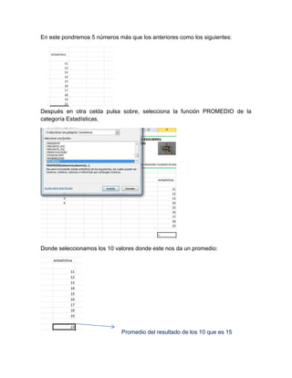 En este pondremos 5 números más que los anteriores como los siguientes:

Después en otra celda pulsa sobre, selecciona la función PROMEDIO de la
categoría Estadísticas.

Donde seleccionamos los 10 valores donde este nos da un promedio:

Promedio del resultado de los 10 que es 15

 