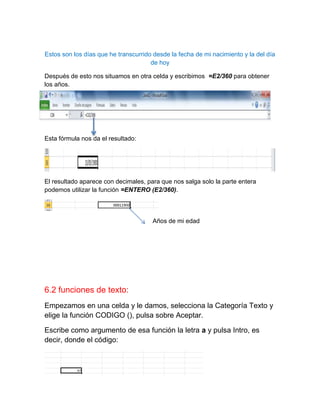 Estos son los días que he transcurrido desde la fecha de mi nacimiento y la del día
de hoy
Después de esto nos situamos en otra celda y escribimos =E2/360 para obtener
los años.

Esta fórmula nos da el resultado:

El resultado aparece con decimales, para que nos salga solo la parte entera
podemos utilizar la función =ENTERO (E2/360).

Años de mi edad

6.2 funciones de texto:
Empezamos en una celda y le damos, selecciona la Categoría Texto y
elige la función CODIGO (), pulsa sobre Aceptar.
Escribe como argumento de esa función la letra a y pulsa Intro, es
decir, donde el código:

 