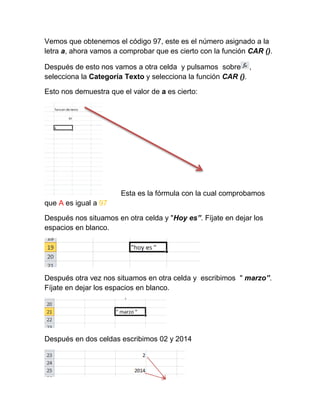 Vemos que obtenemos el código 97, este es el número asignado a la
letra a, ahora vamos a comprobar que es cierto con la función CAR ().
Después de esto nos vamos a otra celda y pulsamos sobre ,
selecciona la Categoría Texto y selecciona la función CAR ().
Esto nos demuestra que el valor de a es cierto:

Esta es la fórmula con la cual comprobamos
que A es igual a 97
Después nos situamos en otra celda y "Hoy es”. Fíjate en dejar los
espacios en blanco.

Después otra vez nos situamos en otra celda y escribimos " marzo”.
Fíjate en dejar los espacios en blanco.

Después en dos celdas escribimos 02 y 2014

 