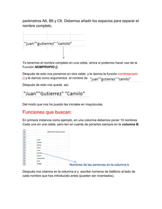 parámetros A6, B6 y C6. Debemos añadir los espacios para separar el
nombre completo.

Ya tenemos el nombre completo en una celda, ahora sí podemos hacer uso de la
Función NOMPROPIO ().
Después de esto nos ponemos en otra celda y le damos la función nombrepropio
() y le damos como argumentos el nombre de
Después de esto nos queda así:

Del modo que nos ha puesto las iniciales en mayúsculas.

Funciones que buscan:
En primera instancia como ejemplo, en una columna debemos poner 10 nombres
Cada uno en una celda, pero ten en cuenta de ponerlos siempre en la columna B.

Nombres de las personas en la columna b
Después nos citamos en la columna c y escribe números de teléfono al lado de
cada nombre que has introducido antes (pueden ser inventados).

 