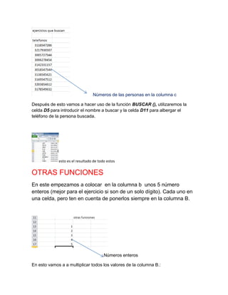 Números de las personas en la columna c
Después de esto vamos a hacer uso de la función BUSCAR (), utilizaremos la
celda D5 para introducir el nombre a buscar y la celda D11 para albergar el
teléfono de la persona buscada.

esto es el resultado de todo estos

OTRAS FUNCIONES
En este empezamos a colocar en la columna b unos 5 número
enteros (mejor para el ejercicio si son de un solo dígito). Cada uno en
una celda, pero ten en cuenta de ponerlos siempre en la columna B.

Números enteros
En esto vamos a a multiplicar todos los valores de la columna B.:

 