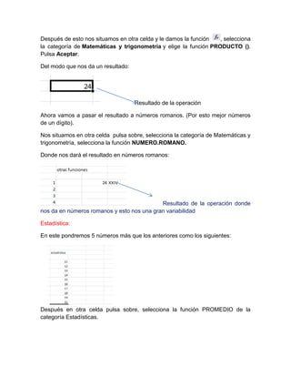Después de esto nos situamos en otra celda y le damos la función
, selecciona
la categoría de Matemáticas y trigonometría y elige la función PRODUCTO ().
Pulsa Aceptar.
Del modo que nos da un resultado:

Resultado de la operación
Ahora vamos a pasar el resultado a números romanos. (Por esto mejor números
de un dígito).
Nos situamos en otra celda pulsa sobre, selecciona la categoría de Matemáticas y
trigonometría, selecciona la función NUMERO.ROMANO.
Donde nos dará el resultado en números romanos:

Resultado de la operación donde
nos da en números romanos y esto nos una gran variabilidad
Estadística:
En este pondremos 5 números más que los anteriores como los siguientes:

Después en otra celda pulsa sobre, selecciona la función PROMEDIO de la
categoría Estadísticas.

 