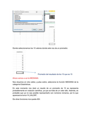 Donde seleccionamos los 10 valores donde este nos da un promedio:

Promedio del resultado de los 10 que es 15
Ahora vamos a ver la MEDIANA:
Nos situamos en otra celda y pulsa sobre, selecciona la función MEDIANA de la
categoría Estadísticas.
En este momento nos dará un resulto de un promedio de 15 se representa
probablemente en notación científica, ya que se trata de un valor alto. Además, es
probable que ya no sea posible representarlo con números romanos, por lo que
aparecerá el error '# ¡VALOR!'.
De otras funciones nos queda ASI:

 