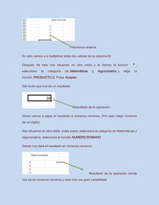 Números enteros
En esto vamos a a multiplicar todos los valores de la columna B.:
Después de esto nos situamos en otra celda y le damos la función ,
selecciona la categoría de Matemáticas y trigonometría y elige la
función PRODUCTO (). Pulsa Aceptar.
Del modo que nos da un resultado:
Resultado de la operación
Ahora vamos a pasar el resultado a números romanos. (Por esto mejor números
de un dígito).
Nos situamos en otra celda pulsa sobre, selecciona la categoría de Matemáticas y
trigonometría, selecciona la función NUMERO.ROMANO.
Donde nos dará el resultado en números romanos:
Resultado de la operación donde
nos da en números romanos y esto nos una gran variabilidad
 