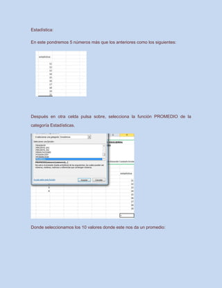 Estadística:
En este pondremos 5 números más que los anteriores como los siguientes:
Después en otra celda pulsa sobre, selecciona la función PROMEDIO de la
categoría Estadísticas.
Donde seleccionamos los 10 valores donde este nos da un promedio:
 
