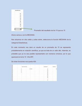 Promedio del resultado de los 10 que es 15
Ahora vamos a ver la MEDIANA:
Nos situamos en otra celda y pulsa sobre, selecciona la función MEDIANA de la
categoría Estadísticas.
En este momento nos dará un resulto de un promedio de 15 se representa
probablemente en notación científica, ya que se trata de un valor alto. Además, es
probable que ya no sea posible representarlo con números romanos, por lo que
aparecerá el error '# ¡VALOR!'.
De otras funciones nos queda ASI:
 