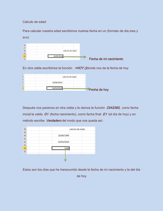 Calculo de edad:
Para calcular nuestra edad escribimos nuetras fecha en un (formato de dia,mes y
año)
Fecha de mi nacimiento
En otra celda escribimos la función =HOY ()donde nos da la fecha de hoy
Fecha de hoy
Después nos paramos en otra celda y le damos la función DIAS360, como fecha
inicial la celda D1 (fecha nacimiento), como fecha final E1 (el día de hoy) y en
método escribe Verdadero del modo que nos queda así:
Estos son los días que he transcurrido desde la fecha de mi nacimiento y la del día
de hoy
 