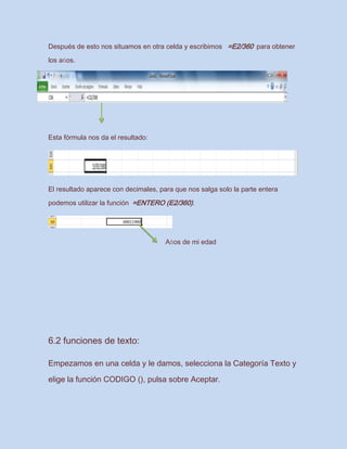 Después de esto nos situamos en otra celda y escribimos =E2/360 para obtener
los años.
Esta fórmula nos da el resultado:
El resultado aparece con decimales, para que nos salga solo la parte entera
podemos utilizar la función =ENTERO (E2/360).
Años de mi edad
6.2 funciones de texto:
Empezamos en una celda y le damos, selecciona la Categoría Texto y
elige la función CODIGO (), pulsa sobre Aceptar.
 