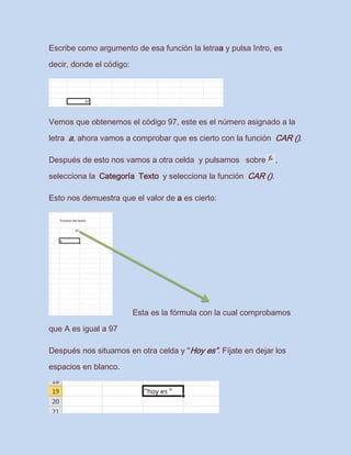 Escribe como argumento de esa función la letraa y pulsa Intro, es
decir, donde el código:
Vemos que obtenemos el código 97, este es el número asignado a la
letra a, ahora vamos a comprobar que es cierto con la función CAR ().
Después de esto nos vamos a otra celda y pulsamos sobre ,
selecciona la Categoría Texto y selecciona la función CAR ().
Esto nos demuestra que el valor de a es cierto:
Esta es la fórmula con la cual comprobamos
que A es igual a 97
Después nos situamos en otra celda y "Hoy es”. Fíjate en dejar los
espacios en blanco.
 