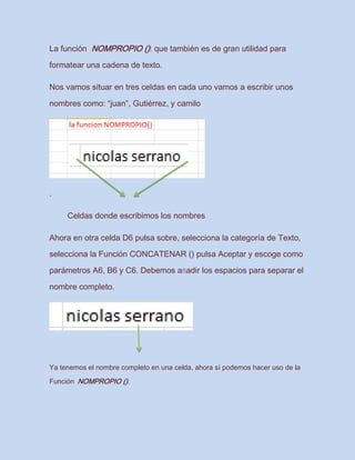 La función NOMPROPIO (): que también es de gran utilidad para
formatear una cadena de texto.
Nos vamos situar en tres celdas en cada uno vamos a escribir unos
nombres como: “juan”, Gutiérrez, y camilo
.
Celdas donde escribimos los nombres
Ahora en otra celda D6 pulsa sobre, selecciona la categoría de Texto,
selecciona la Función CONCATENAR () pulsa Aceptar y escoge como
parámetros A6, B6 y C6. Debemos añadir los espacios para separar el
nombre completo.
Ya tenemos el nombre completo en una celda, ahora sí podemos hacer uso de la
Función NOMPROPIO ().
 